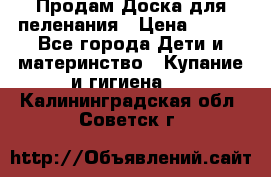 Продам Доска для пеленания › Цена ­ 100 - Все города Дети и материнство » Купание и гигиена   . Калининградская обл.,Советск г.